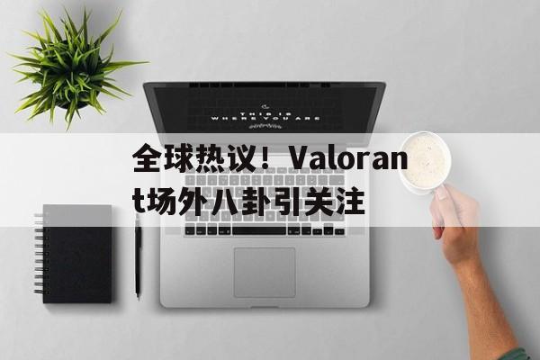 全球热议!Valorant场外八卦引关注的简单介绍 全球热议!Valorant场外八卦引关注的简单介绍